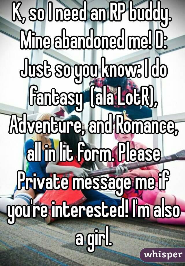 K, so I need an RP buddy. Mine abandoned me! D: Just so you know: I do fantasy  (ala LotR), Adventure, and Romance, all in lit form. Please Private message me if you're interested! I'm also a girl.