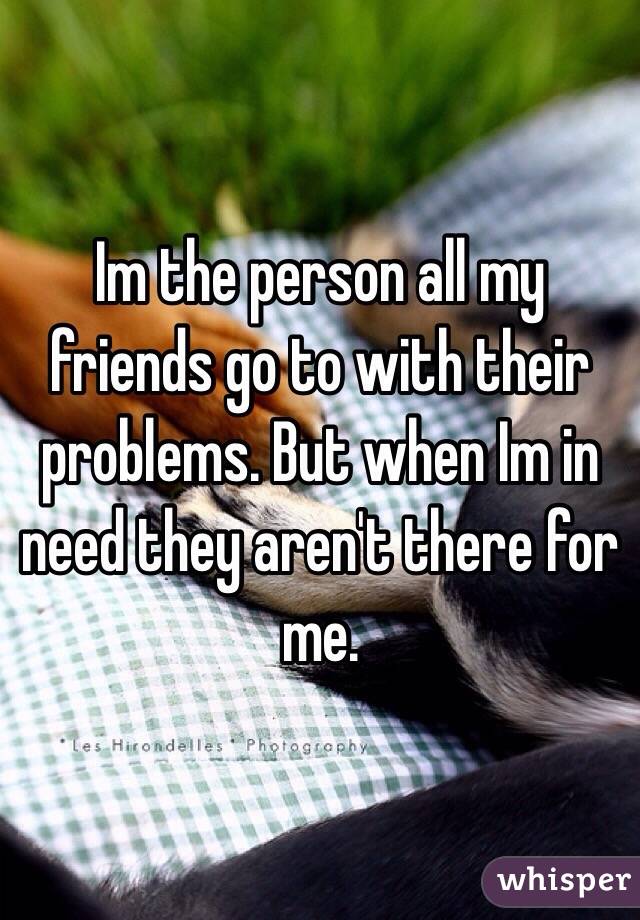 Im the person all my friends go to with their problems. But when Im in need they aren't there for me.