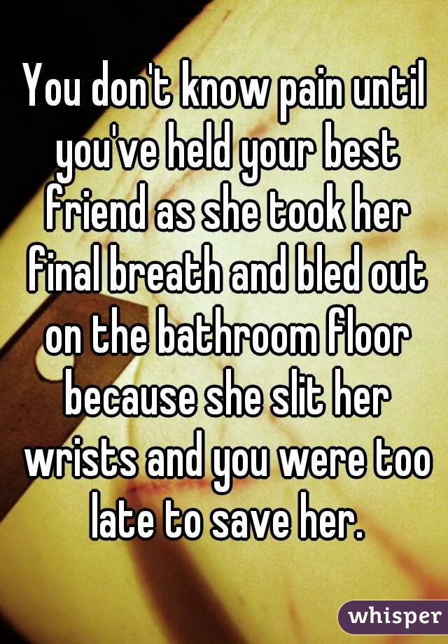 You don't know pain until you've held your best friend as she took her final breath and bled out on the bathroom floor because she slit her wrists and you were too late to save her.