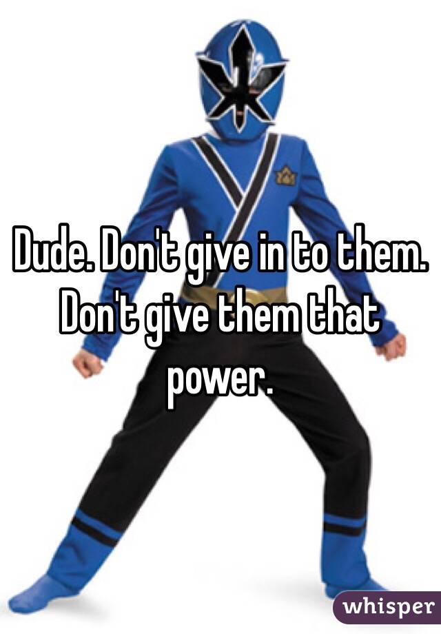 Dude. Don't give in to them. Don't give them that power. 