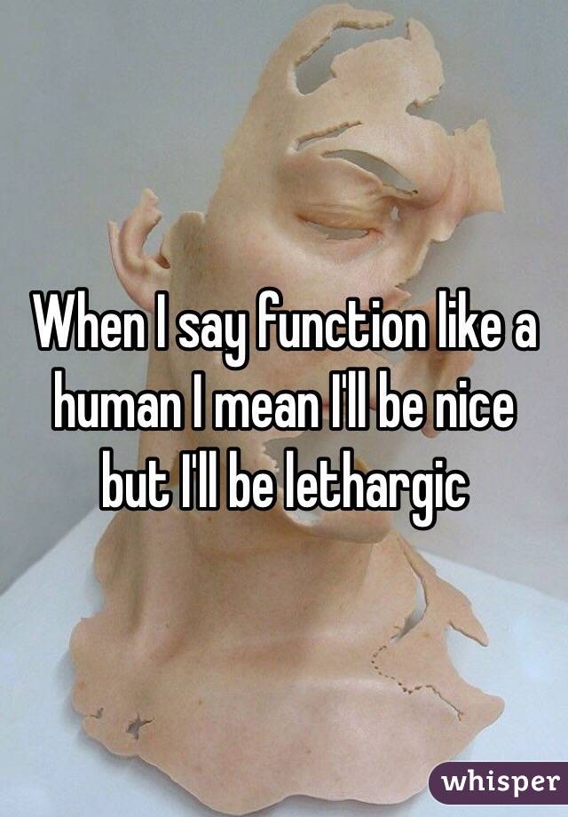 When I say function like a human I mean I'll be nice but I'll be lethargic 