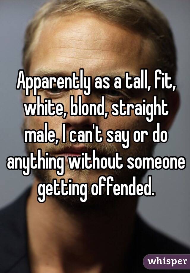 Apparently as a tall, fit, white, blond, straight male, I can't say or do anything without someone getting offended.