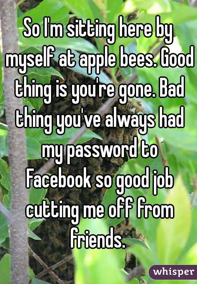 So I'm sitting here by myself at apple bees. Good thing is you're gone. Bad thing you've always had my password to Facebook so good job cutting me off from friends. 