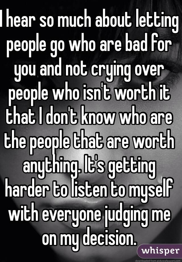 I hear so much about letting people go who are bad for you and not crying over people who isn't worth it that I don't know who are the people that are worth anything. It's getting harder to listen to myself with everyone judging me on my decision.