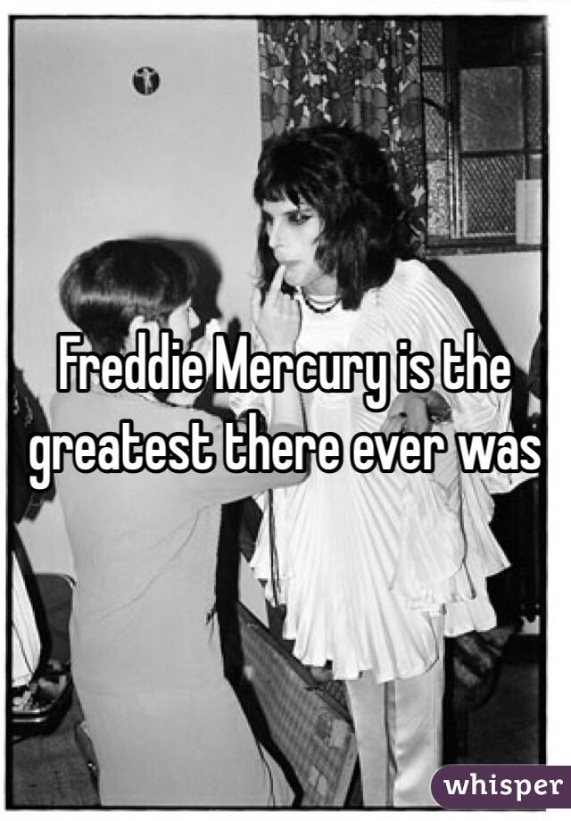 Freddie Mercury is the greatest there ever was