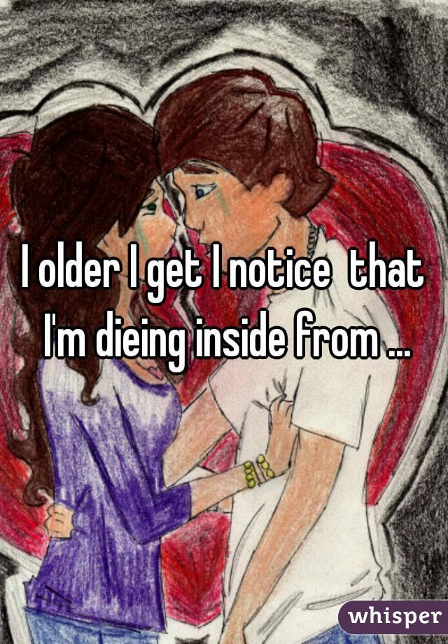 I older I get I notice  that I'm dieing inside from ...