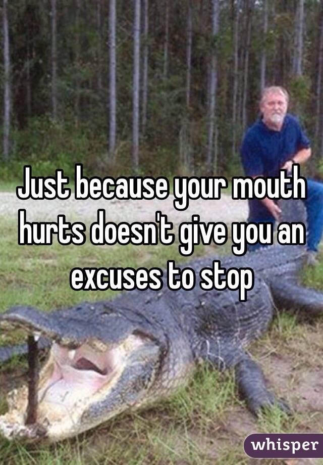 Just because your mouth hurts doesn't give you an excuses to stop