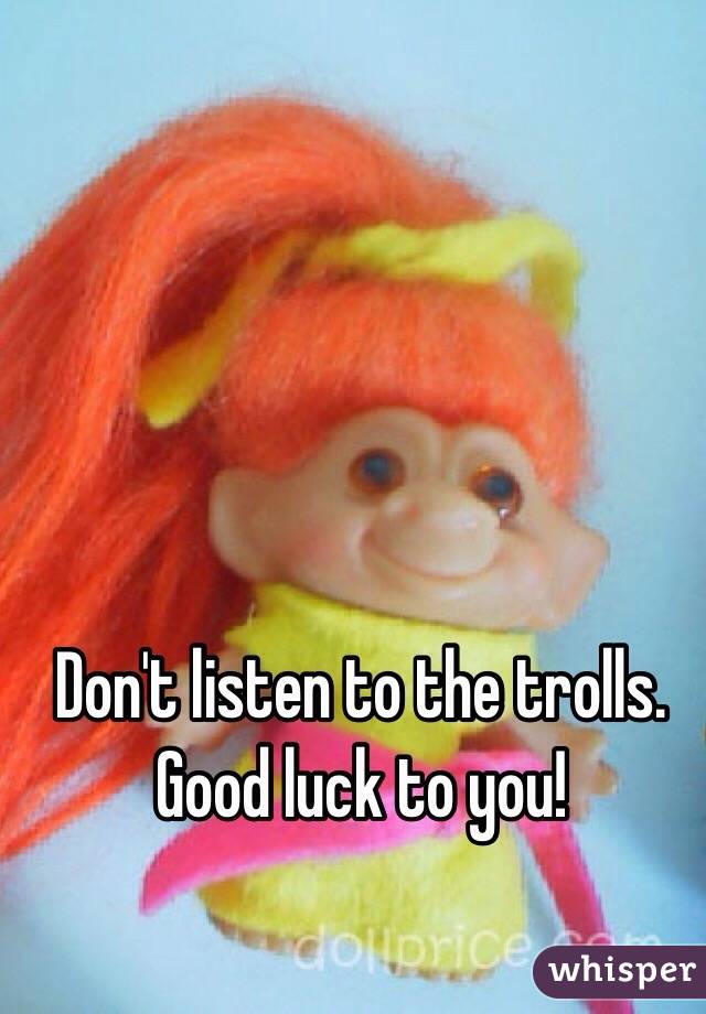 Don't listen to the trolls. Good luck to you!