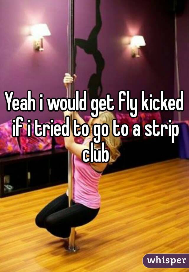 Yeah i would get fly kicked if i tried to go to a strip club