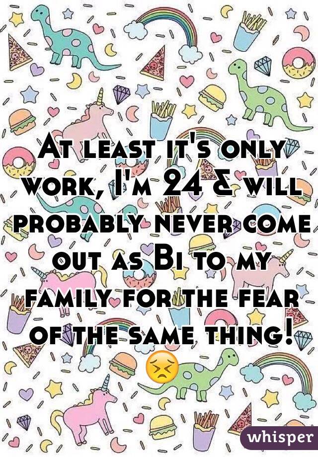 At least it's only work, I'm 24 & will probably never come out as Bi to my family for the fear of the same thing! 
😣
