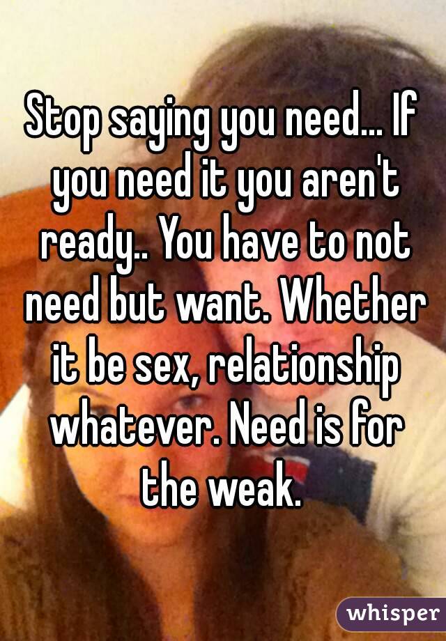 Stop saying you need... If you need it you aren't ready.. You have to not need but want. Whether it be sex, relationship whatever. Need is for the weak. 