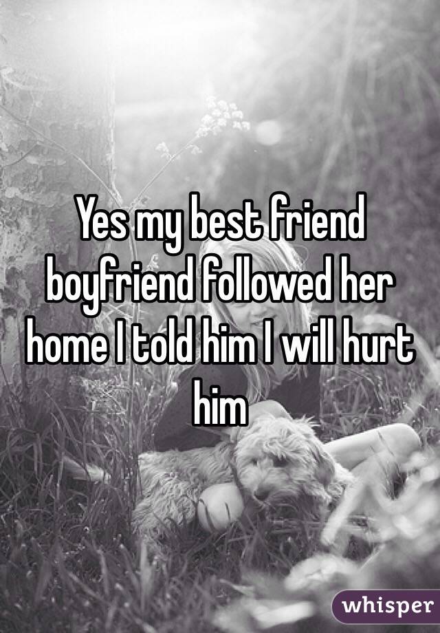 Yes my best friend boyfriend followed her home I told him I will hurt him 