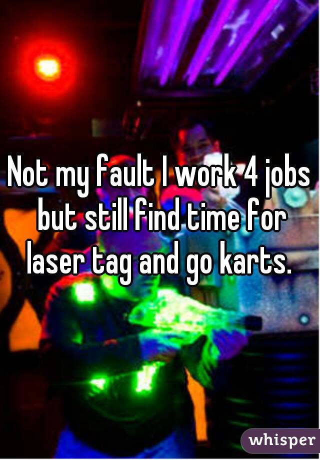 Not my fault I work 4 jobs but still find time for laser tag and go karts. 