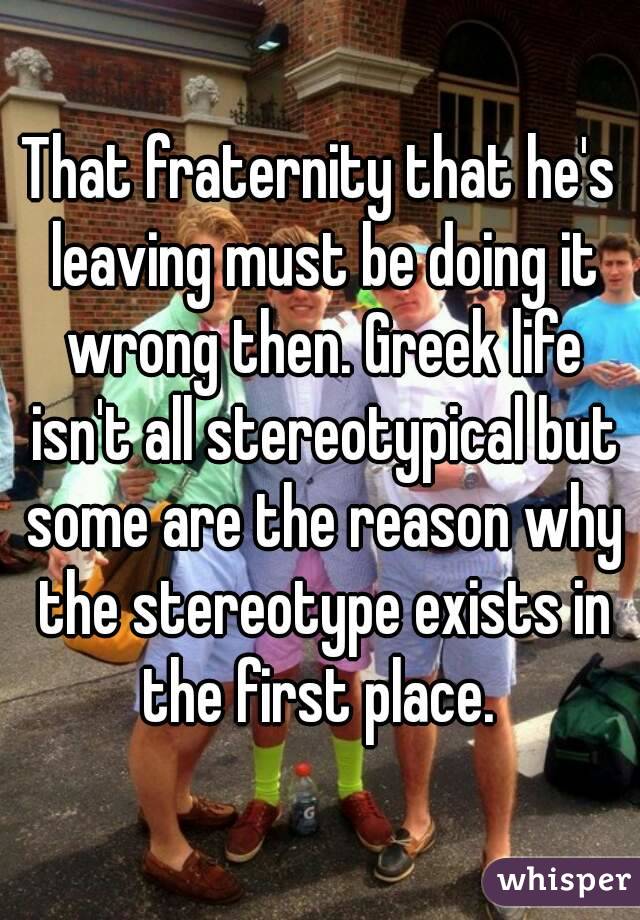 That fraternity that he's leaving must be doing it wrong then. Greek life isn't all stereotypical but some are the reason why the stereotype exists in the first place. 