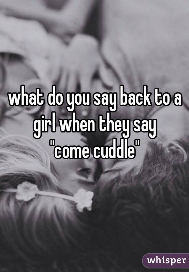 what do you say back to a girl when they say 
"come cuddle"