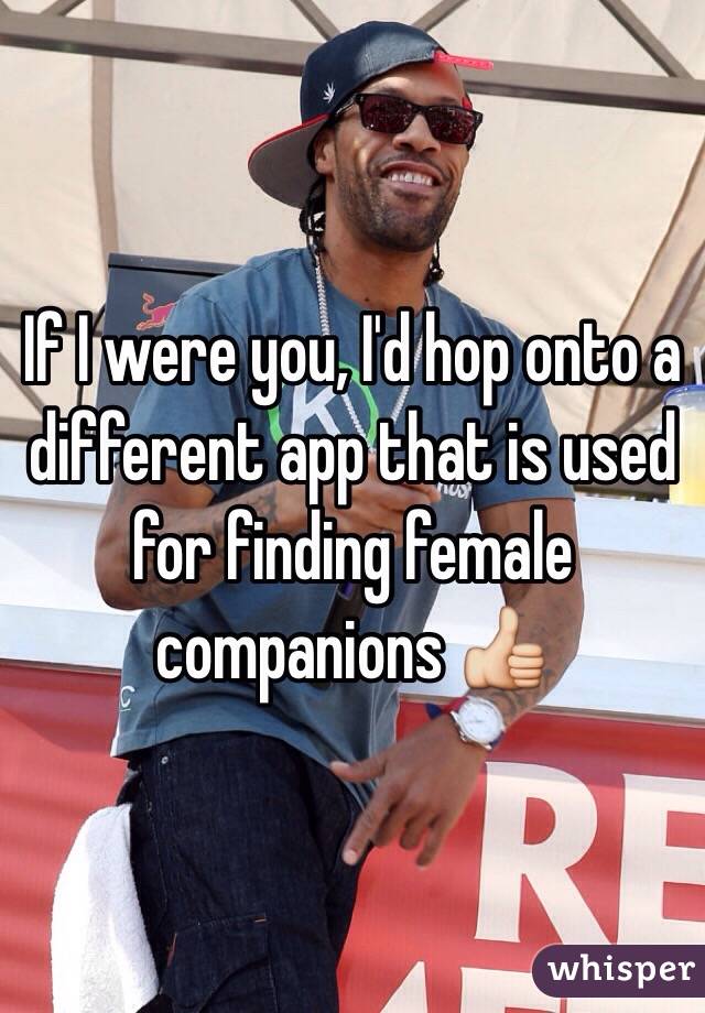 If I were you, I'd hop onto a different app that is used for finding female companions 👍