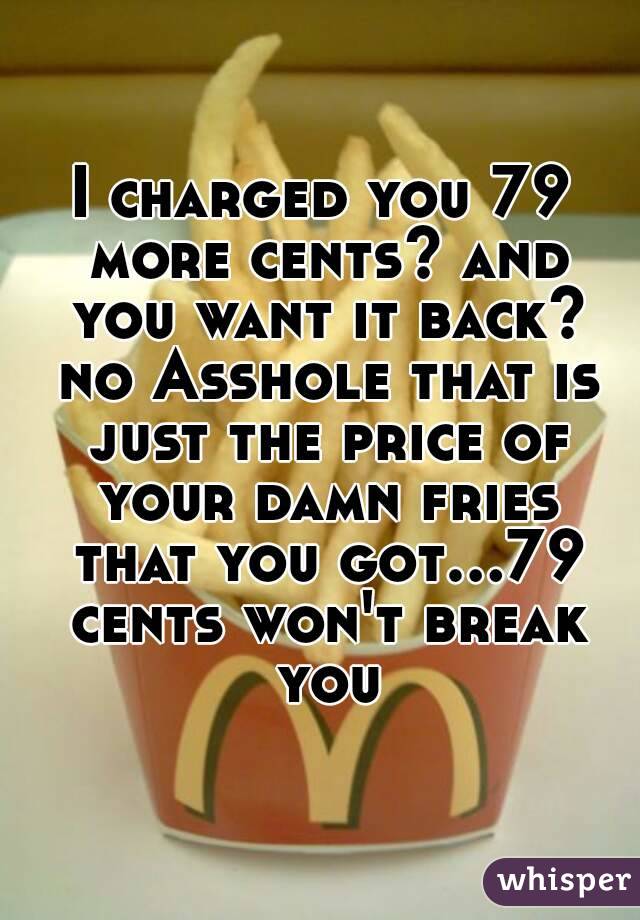 I charged you 79 more cents? and you want it back? no Asshole that is just the price of your damn fries that you got...79 cents won't break you