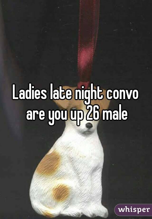 Ladies late night convo are you up 26 male