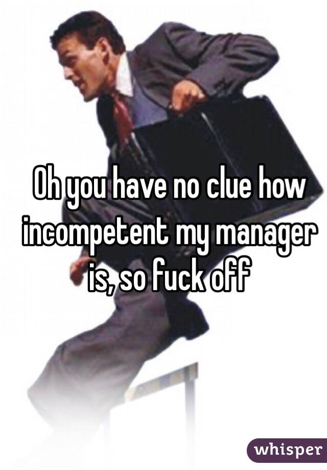 Oh you have no clue how incompetent my manager is, so fuck off