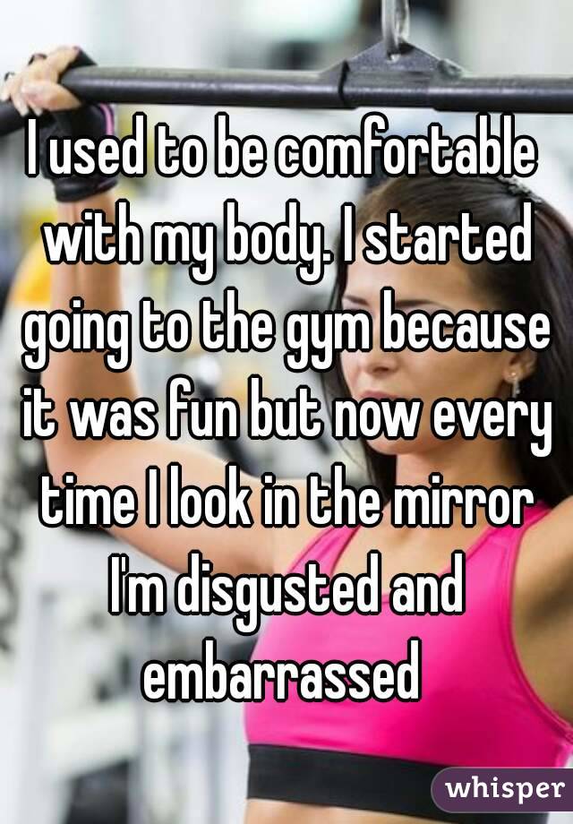 I used to be comfortable with my body. I started going to the gym because it was fun but now every time I look in the mirror I'm disgusted and embarrassed 