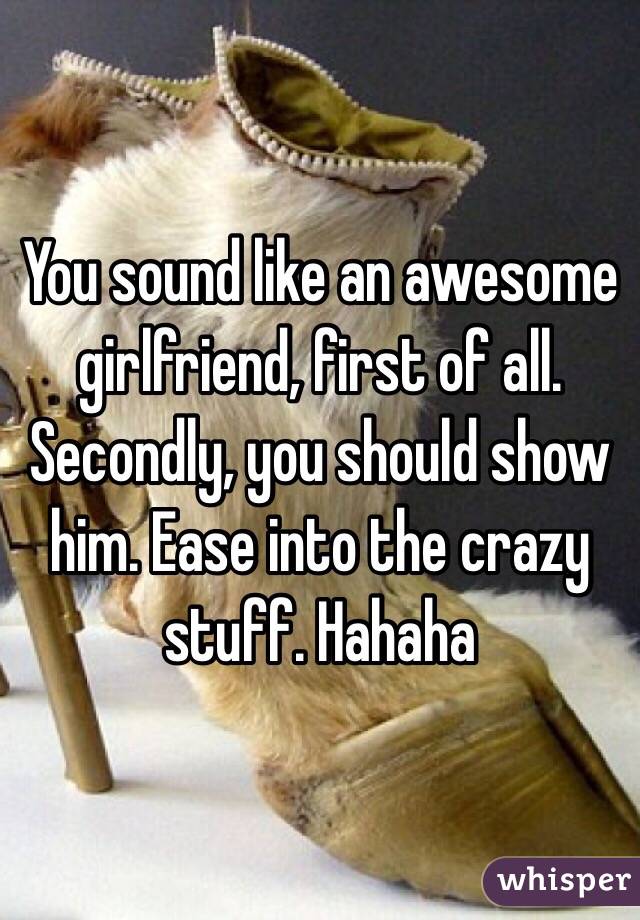 You sound like an awesome girlfriend, first of all. Secondly, you should show him. Ease into the crazy stuff. Hahaha