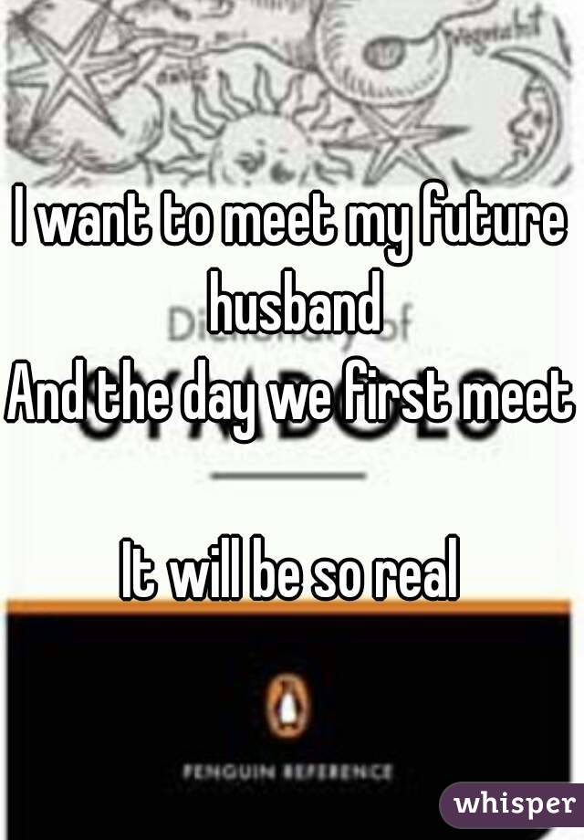 I want to meet my future husband
And the day we first meet 
It will be so real