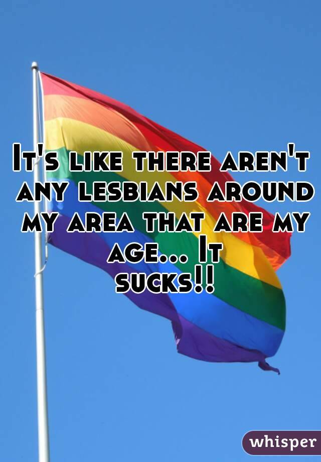 It's like there aren't any lesbians around my area that are my age... It sucks!!