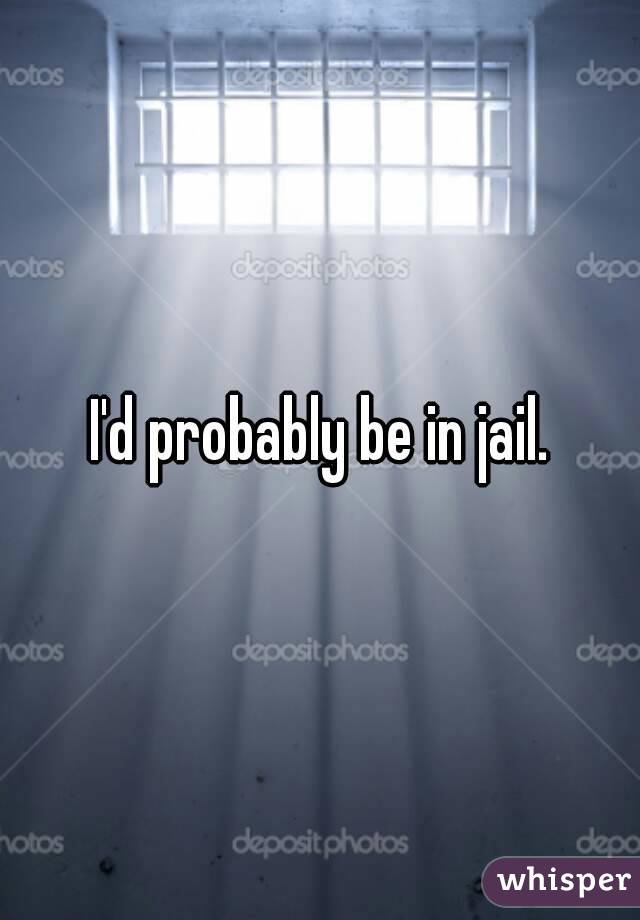 I'd probably be in jail.