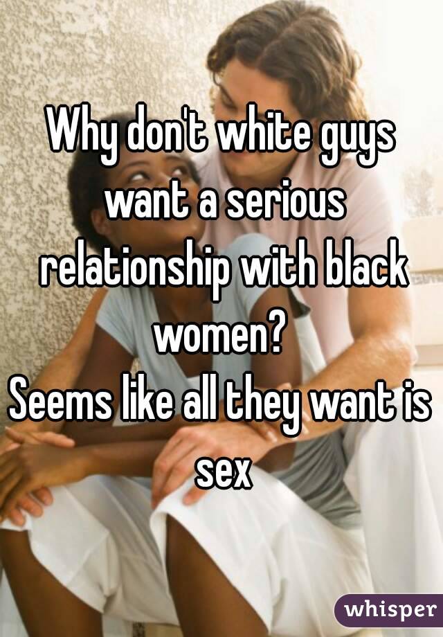 Why don't white guys want a serious relationship with black women? 
Seems like all they want is sex