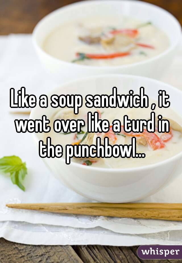 Like a soup sandwich , it went over like a turd in the punchbowl...