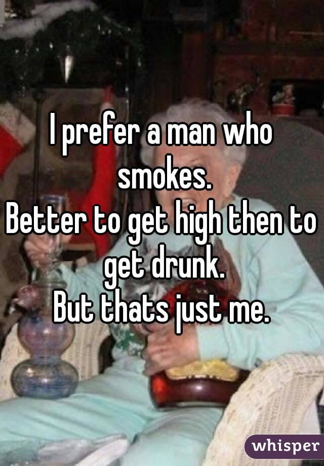 I prefer a man who smokes.
Better to get high then to get drunk.
But thats just me.