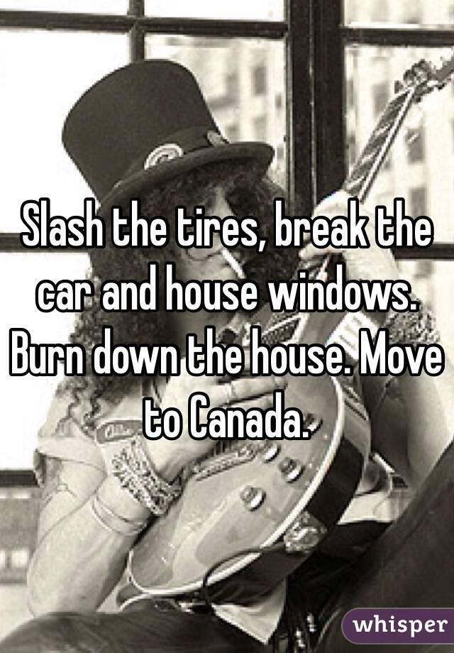 Slash the tires, break the car and house windows. Burn down the house. Move to Canada. 