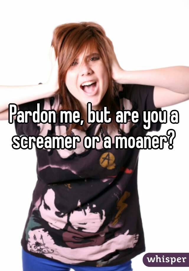 Pardon me, but are you a screamer or a moaner? 