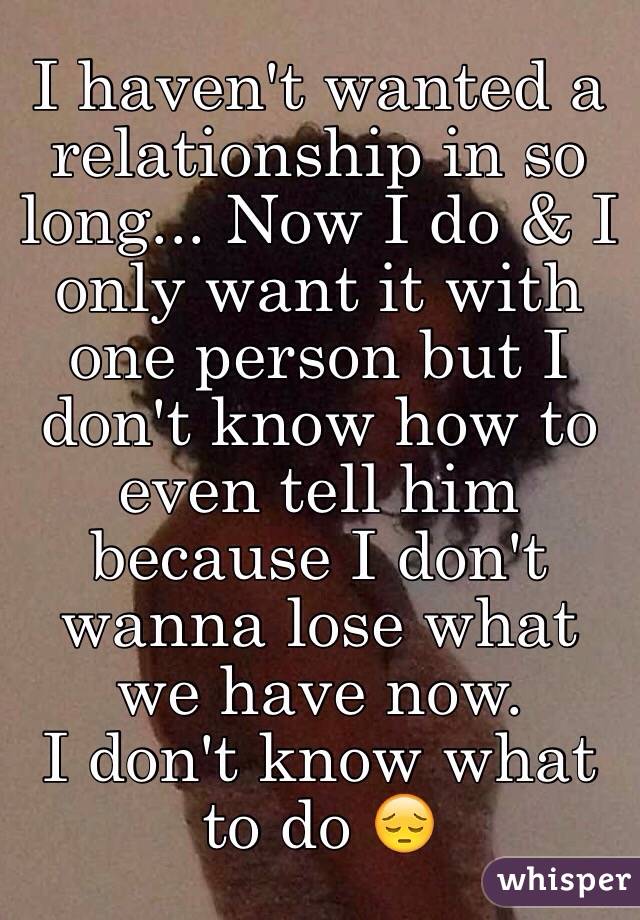 I haven't wanted a relationship in so long... Now I do & I only want it with one person but I don't know how to even tell him because I don't wanna lose what we have now. 
I don't know what to do 😔