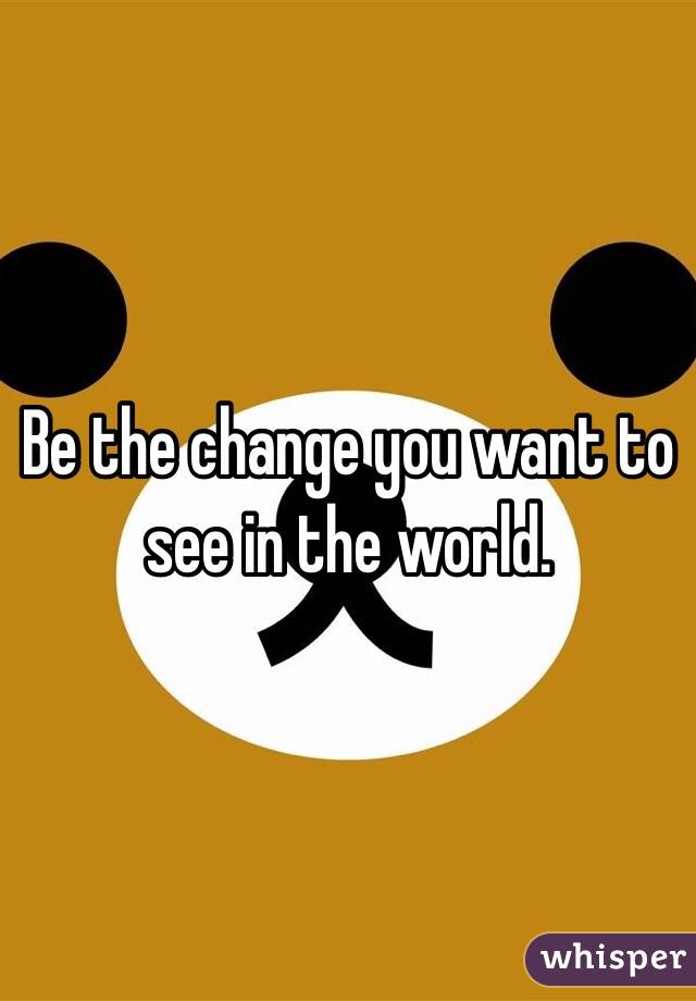 Be the change you want to see in the world. 