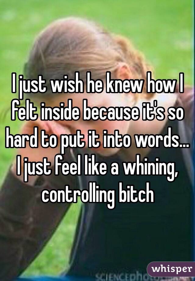 I just wish he knew how I felt inside because it's so hard to put it into words... I just feel like a whining, controlling bitch 