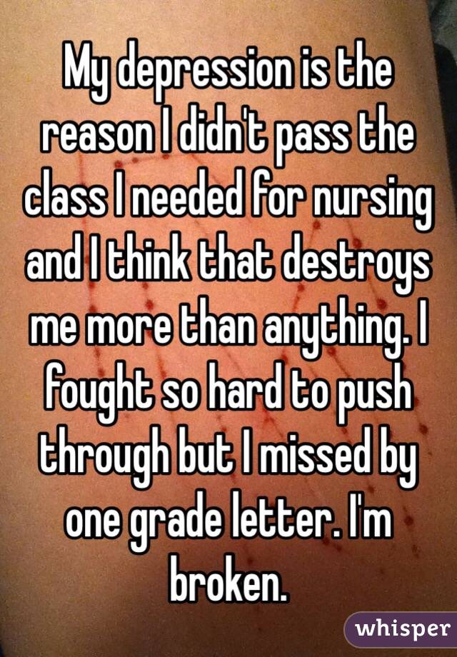 My depression is the reason I didn't pass the class I needed for nursing and I think that destroys me more than anything. I fought so hard to push through but I missed by one grade letter. I'm broken. 