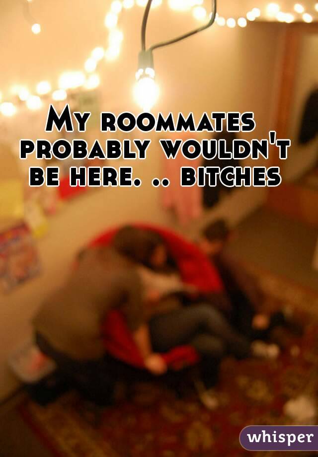 My roommates probably wouldn't be here. .. bitches