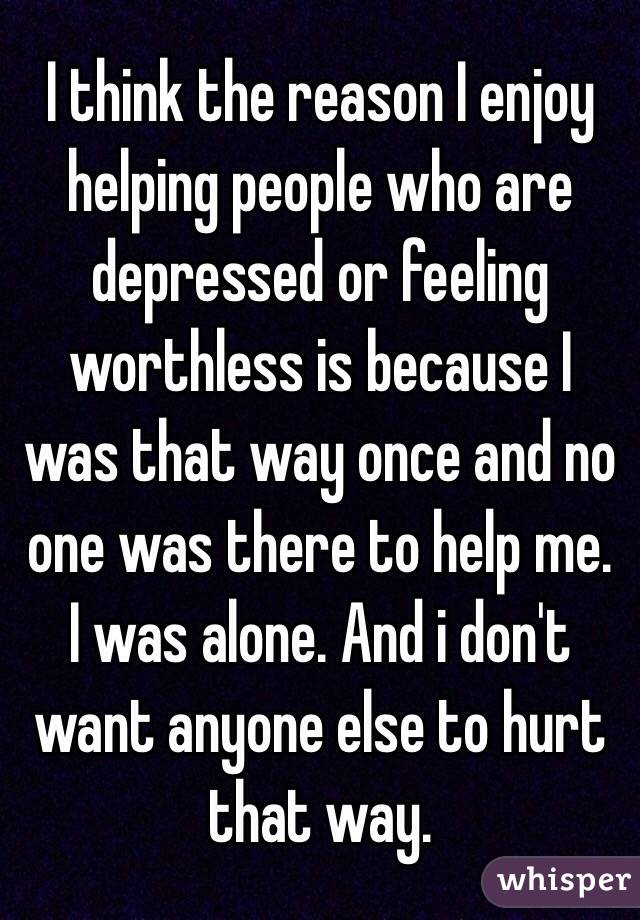 I think the reason I enjoy helping people who are depressed or feeling worthless is because I was that way once and no one was there to help me. 
I was alone. And i don't want anyone else to hurt that way. 