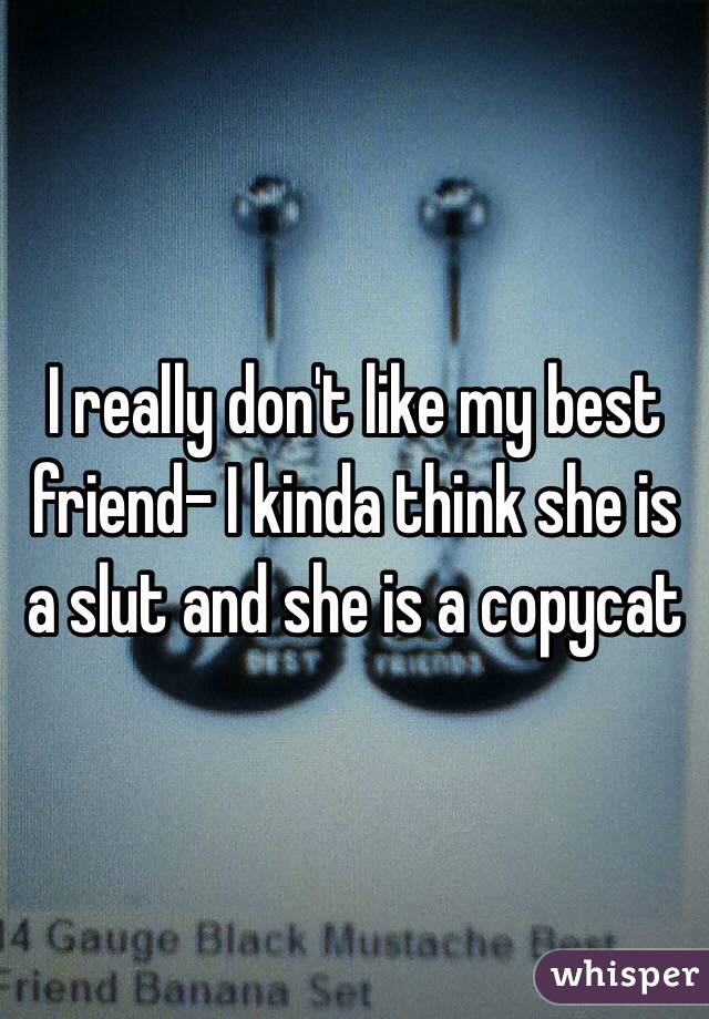 I really don't like my best friend- I kinda think she is a slut and she is a copycat 