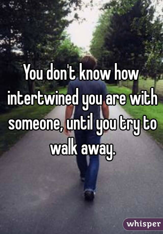 You don't know how intertwined you are with someone, until you try to walk away.