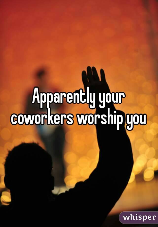 Apparently your coworkers worship you 