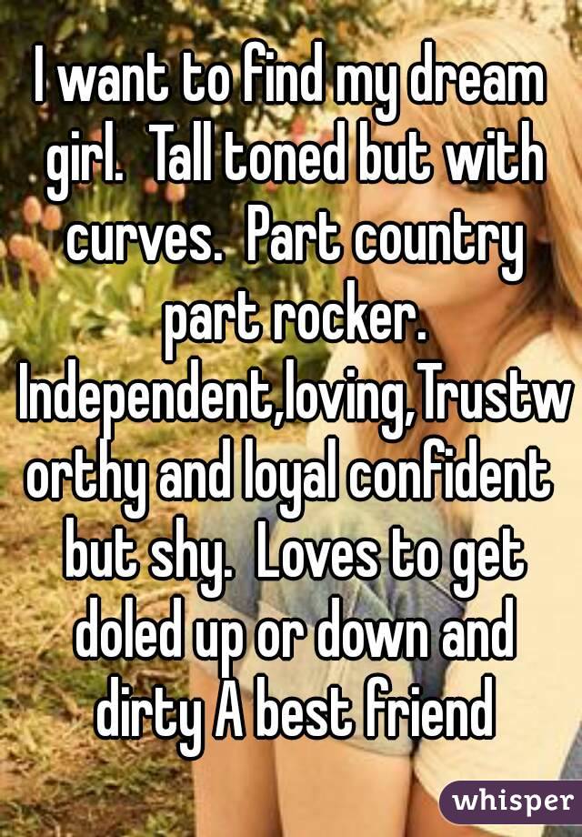 I want to find my dream girl.  Tall toned but with curves.  Part country part rocker. Independent,loving,Trustworthy and loyal confident but shy.  Loves to get doled up or down and dirty A best friend