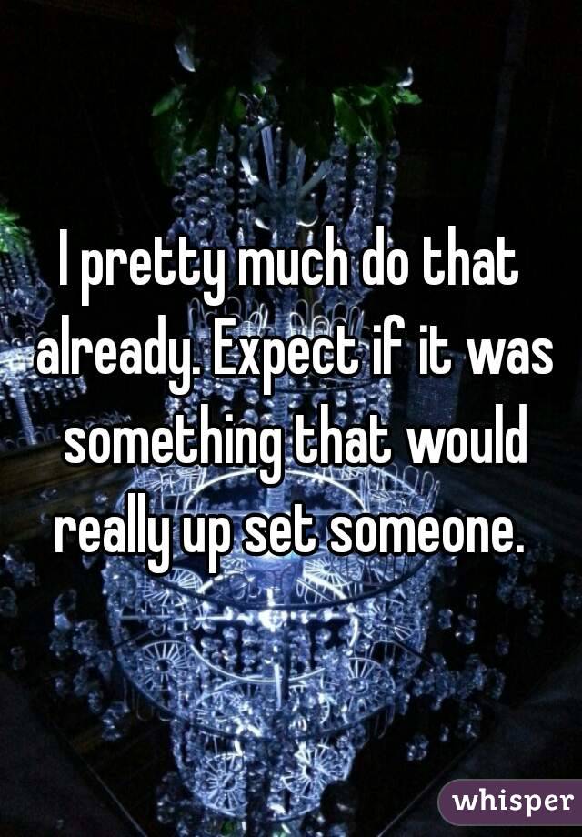 I pretty much do that already. Expect if it was something that would really up set someone. 