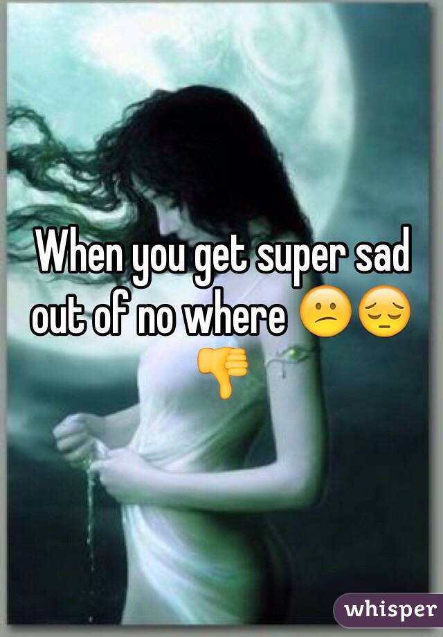 When you get super sad out of no where 😕😔👎