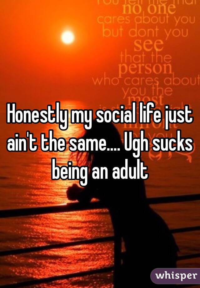 Honestly my social life just ain't the same.... Ugh sucks being an adult