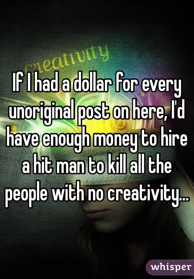 If I had a dollar for every unoriginal post on here, I'd have enough money to hire a hit man to kill all the people with no creativity...