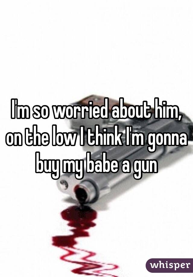 I'm so worried about him, on the low I think I'm gonna buy my babe a gun