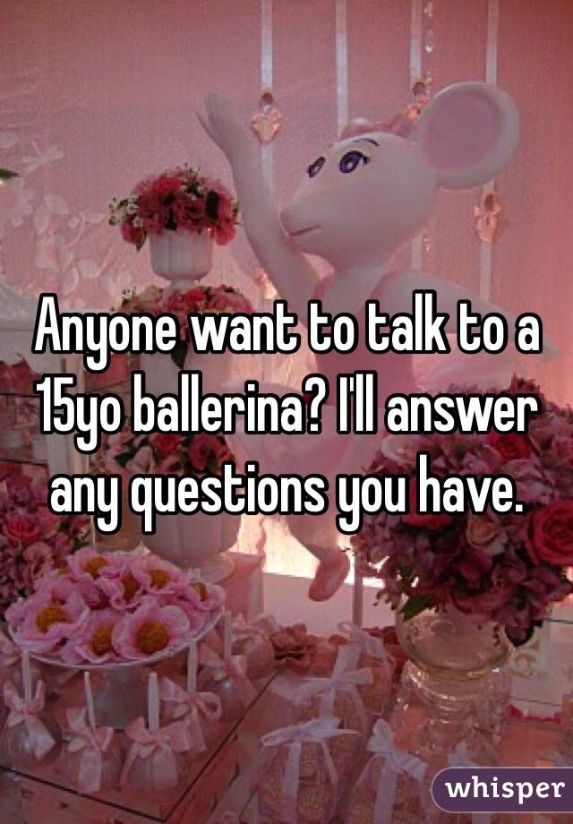 Anyone want to talk to a 15yo ballerina? I'll answer any questions you have. 