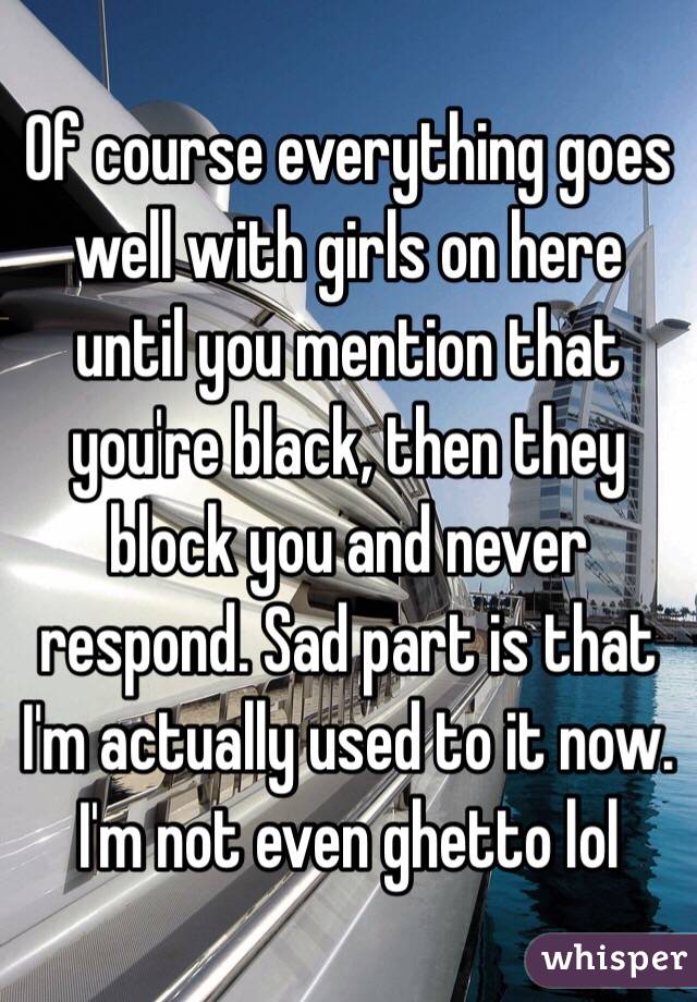 Of course everything goes well with girls on here until you mention that you're black, then they block you and never respond. Sad part is that I'm actually used to it now. I'm not even ghetto lol